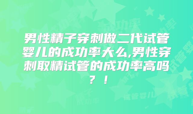 男性精子穿刺做二代试管婴儿的成功率大么,男性穿刺取精试管的成功率高吗？！
