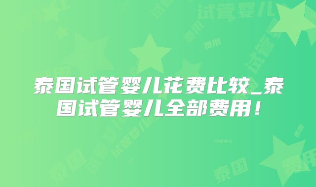泰国试管婴儿花费比较_泰国试管婴儿全部费用！
