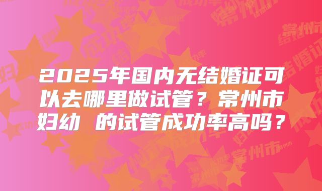 2025年国内无结婚证可以去哪里做试管？常州市妇幼 的试管成功率高吗？