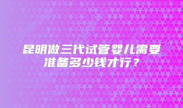 昆明做三代试管婴儿需要准备多少钱才行？