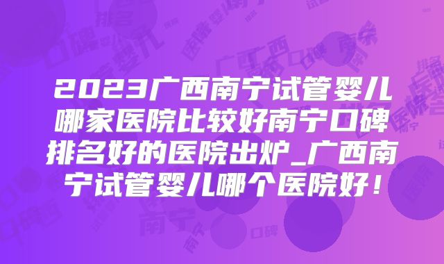 2023广西南宁试管婴儿哪家医院比较好南宁口碑排名好的医院出炉_广西南宁试管婴儿哪个医院好！