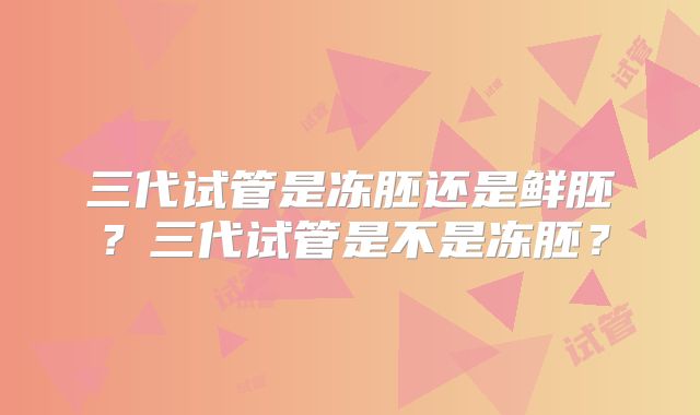 三代试管是冻胚还是鲜胚?三代试管是不是冻胚?