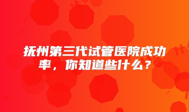 抚州第三代试管医院成功率,你知道些什么?