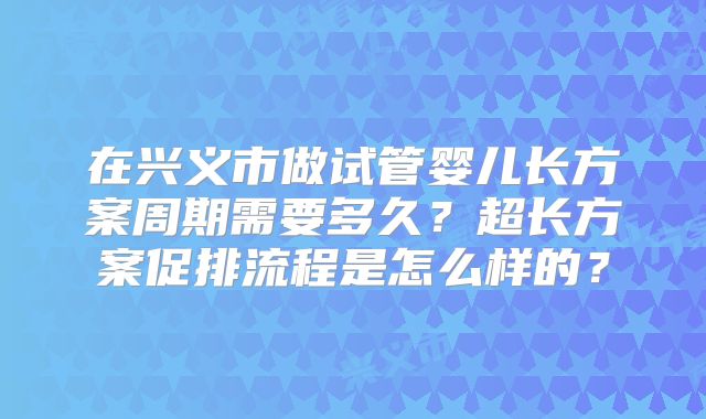 在兴义市做试管婴儿长方案周期需要多久？超长方案促排流程是怎么样的？