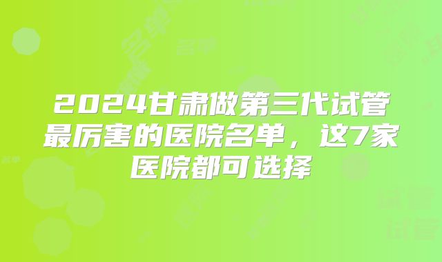 2024甘肃做第三代试管最厉害的医院名单,这7家医院都可选择