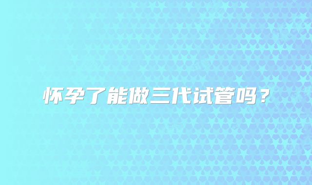 怀孕了能做三代试管吗？