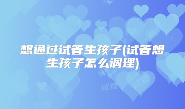 想通过试管生孩子(试管想生孩子怎么调理)