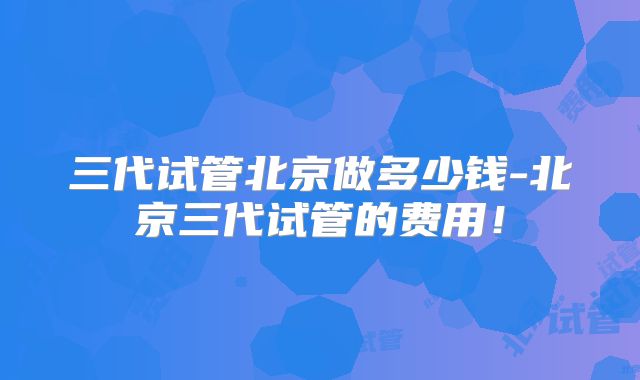 三代试管北京做多少钱-北京三代试管的费用!