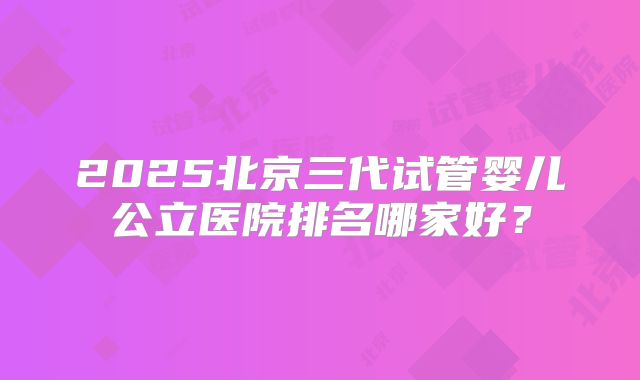 2025北京三代试管婴儿公立医院排名哪家好?