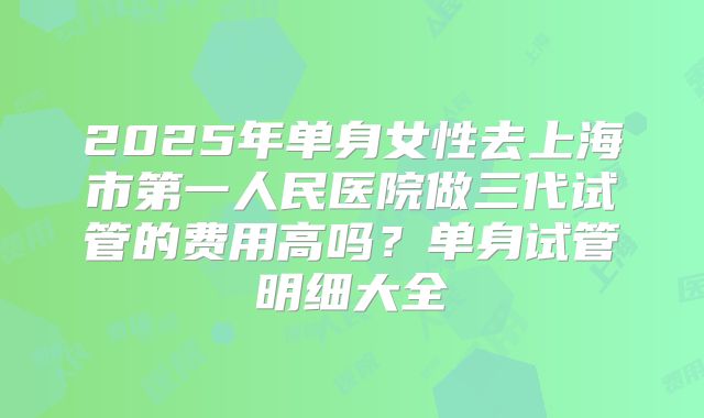 2025年单身女性去上海市第一人民医院做三代试管的费用高吗？单身试管明细大全