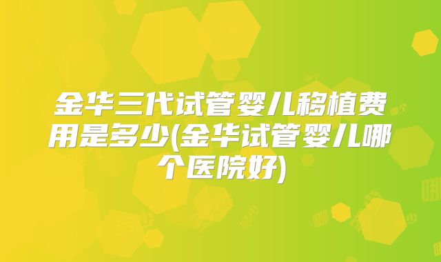 金华三代试管婴儿移植费用是多少(金华试管婴儿哪个医院好)