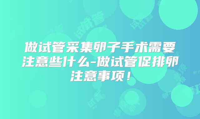 做试管采集卵子手术需要注意些什么-做试管促排卵注意事项！