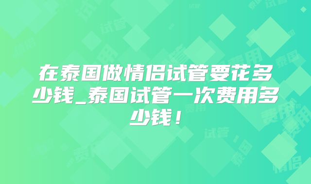 在泰国做情侣试管要花多少钱_泰国试管一次费用多少钱！