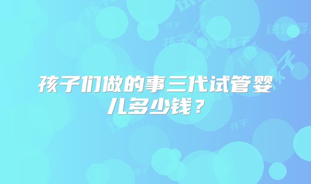 孩子们做的事三代试管婴儿多少钱？