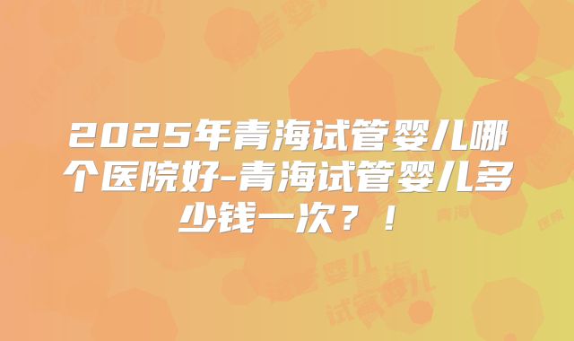 2025年青海试管婴儿哪个医院好-青海试管婴儿多少钱一次？！