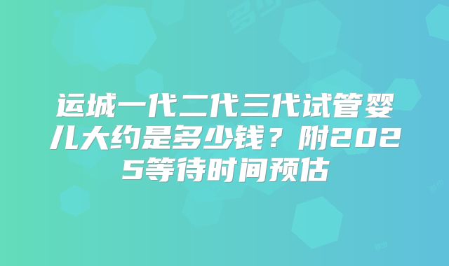 运城一代二代三代试管婴儿大约是多少钱？附2025等待时间预估