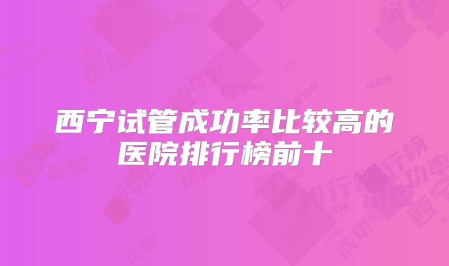 西宁试管成功率比较高的医院排行榜前十