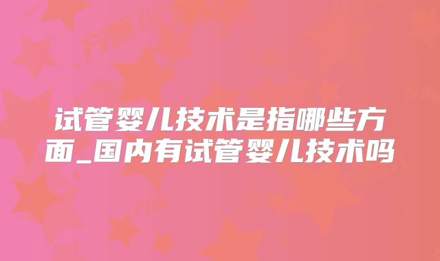 试管婴儿技术是指哪些方面_国内有试管婴儿技术吗