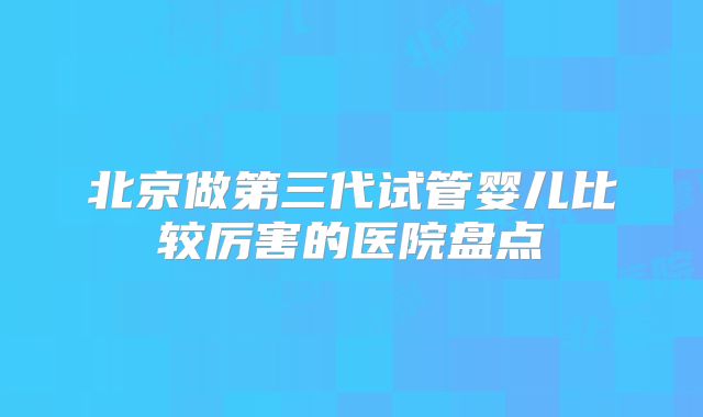 北京做第三代试管婴儿比较厉害的医院盘点