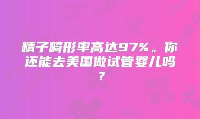 精子畸形率高达97%。你还能去美国做试管婴儿吗？