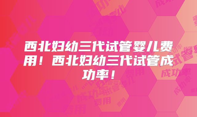 西北妇幼三代试管婴儿费用！西北妇幼三代试管成功率！