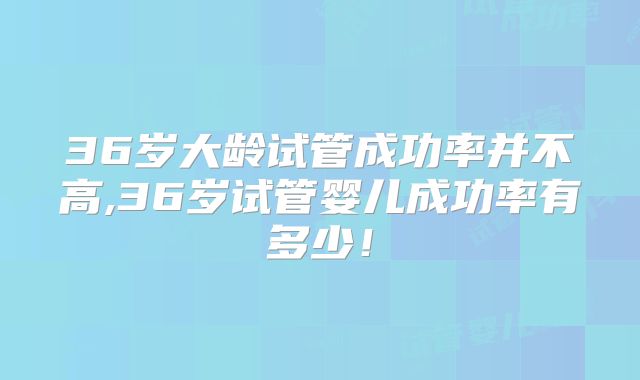 36岁大龄试管成功率并不高,36岁试管婴儿成功率有多少！