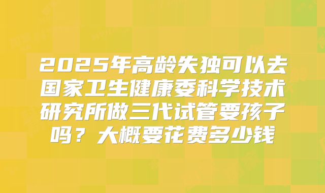 2025年高龄失独可以去国家卫生健康委科学技术研究所做三代试管要孩子吗？大概要花费多少钱