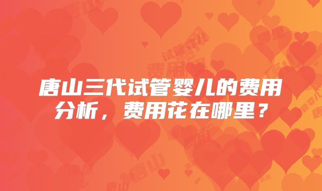 唐山三代试管婴儿的费用分析,费用花在哪里?