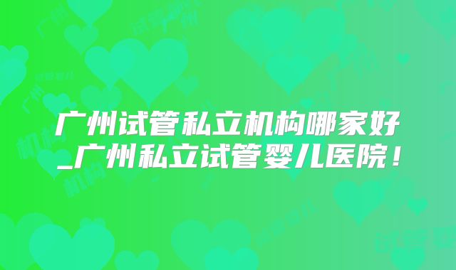 广州试管私立机构哪家好_广州私立试管婴儿医院!