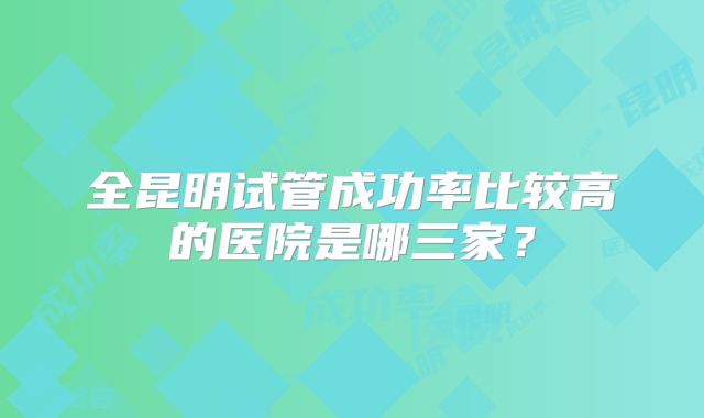全昆明试管成功率比较高的医院是哪三家?