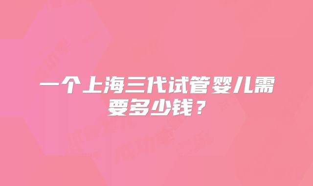 一个上海三代试管婴儿需要多少钱?