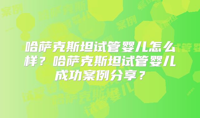 哈萨克斯坦试管婴儿怎么样?哈萨克斯坦试管婴儿成功案例分享?