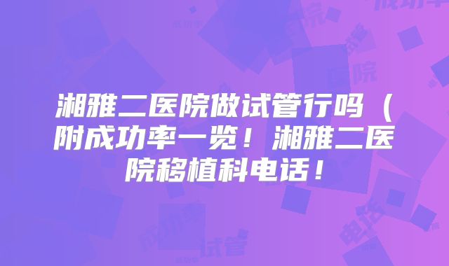 湘雅二医院做试管行吗（附成功率一览！湘雅二医院移植科电话！