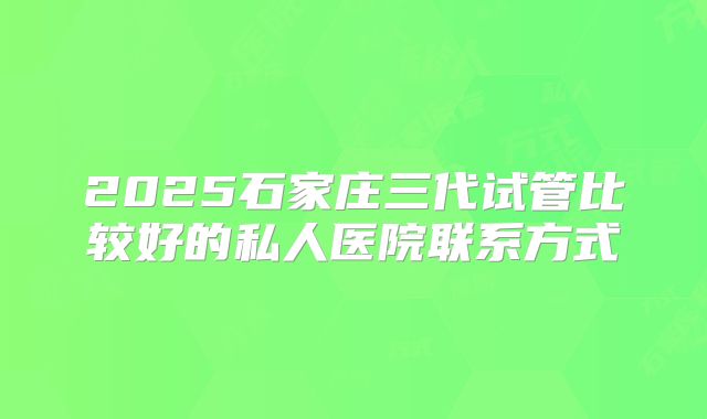 2025石家庄三代试管比较好的私人医院联系方式