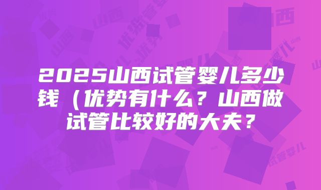 2025山西试管婴儿多少钱（优势有什么？山西做试管比较好的大夫？