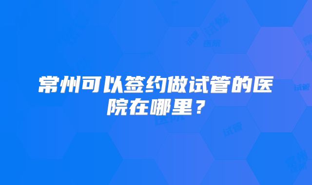常州可以签约做试管的医院在哪里?