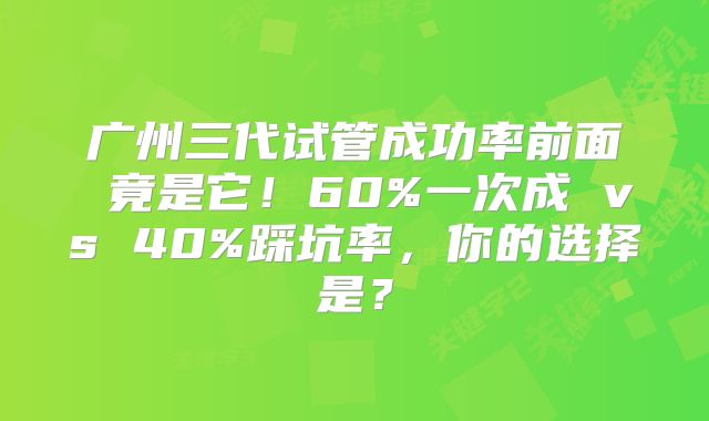 广州三代试管成功率前面 竟是它!60%一次成 vs 40%踩坑率,你的选择是?