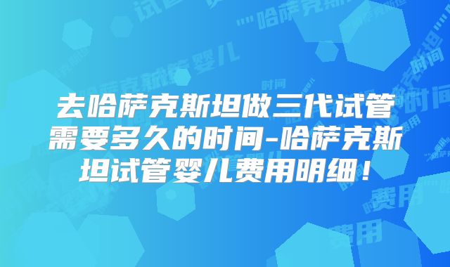 去哈萨克斯坦做三代试管需要多久的时间-哈萨克斯坦试管婴儿费用明细!