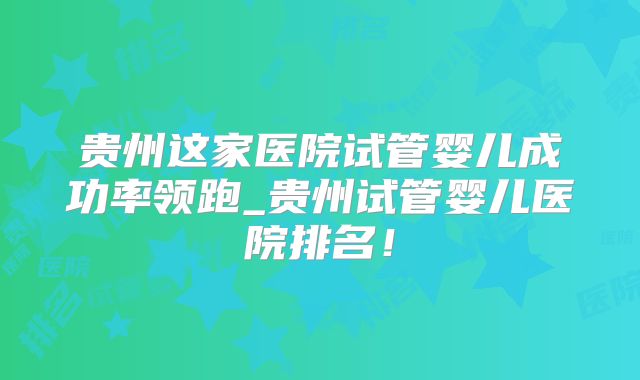 贵州这家医院试管婴儿成功率领跑_贵州试管婴儿医院排名!
