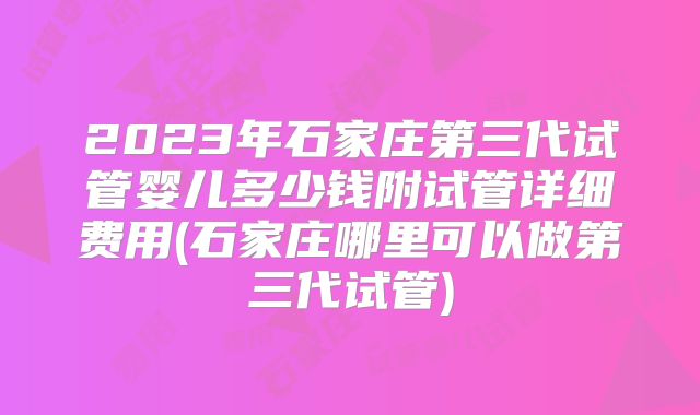 2023年石家庄第三代试管婴儿多少钱附试管详细费用(石家庄哪里可以做第三代试管)