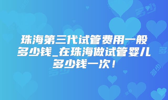 珠海第三代试管费用一般多少钱_在珠海做试管婴儿多少钱一次!