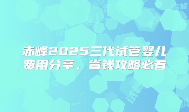 赤峰2025三代试管婴儿费用分享,省钱攻略必看