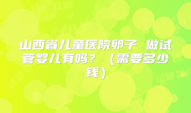 山西省儿童医院卵子 做试管婴儿有吗?(需要多少钱)