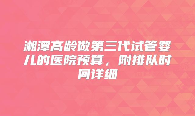 湘潭高龄做第三代试管婴儿的医院预算,附排队时间详细