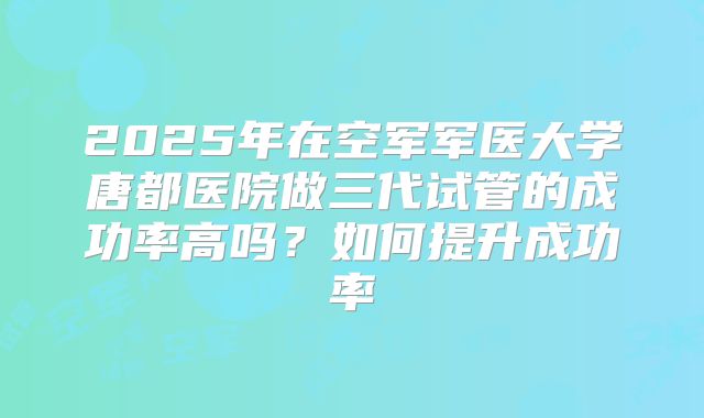 2025年在空军军医大学唐都医院做三代试管的成功率高吗?如何提升成功率
