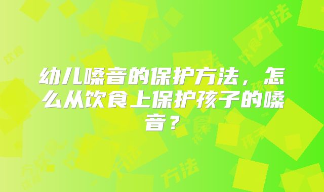 幼儿嗓音的保护方法,怎么从饮食上保护孩子的嗓音?