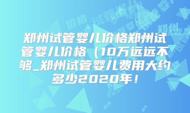 郑州试管婴儿价格郑州试管婴儿价格（10万远远不够_郑州试管婴儿费用大约多少2020年！