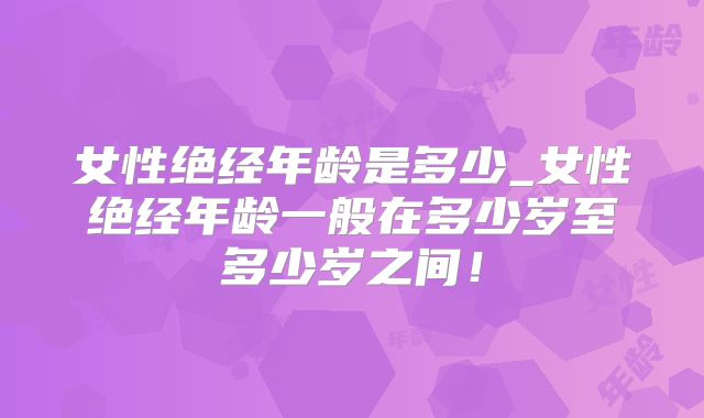 女性绝经年龄是多少_女性绝经年龄一般在多少岁至多少岁之间！