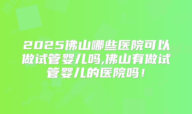 2025佛山哪些医院可以做试管婴儿吗,佛山有做试管婴儿的医院吗！