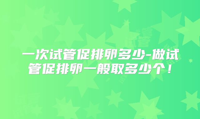 一次试管促排卵多少-做试管促排卵一般取多少个!